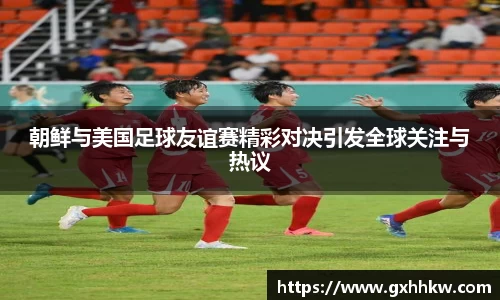 朝鲜与美国足球友谊赛精彩对决引发全球关注与热议